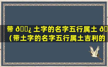 带 🌿 土字的名字五行属土 🌹 （带土字的名字五行属土吉利的字男孩对身体健康的名字）